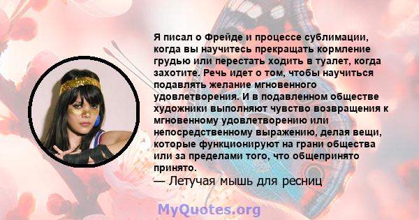 Я писал о Фрейде и процессе сублимации, когда вы научитесь прекращать кормление грудью или перестать ходить в туалет, когда захотите. Речь идет о том, чтобы научиться подавлять желание мгновенного удовлетворения. И в