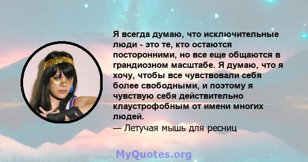 Я всегда думаю, что исключительные люди - это те, кто остаются посторонними, но все еще общаются в грандиозном масштабе. Я думаю, что я хочу, чтобы все чувствовали себя более свободными, и поэтому я чувствую себя