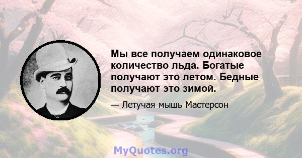 Мы все получаем одинаковое количество льда. Богатые получают это летом. Бедные получают это зимой.