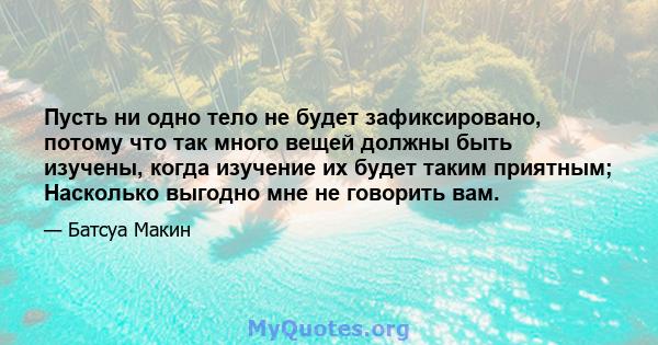 Пусть ни одно тело не будет зафиксировано, потому что так много вещей должны быть изучены, когда изучение их будет таким приятным; Насколько выгодно мне не говорить вам.