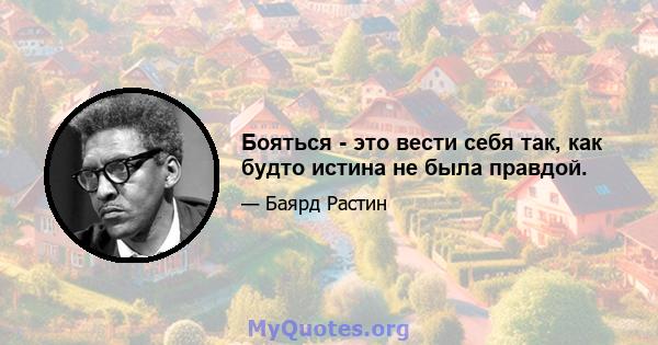 Бояться - это вести себя так, как будто истина не была правдой.