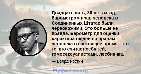 Двадцать пять, 30 лет назад, барометром прав человека в Соединенных Штатах были чернокожими. Это больше не правда. Барометр для оценки характера людей по правам человека в настоящее время - это те, кто считает себя гей, 