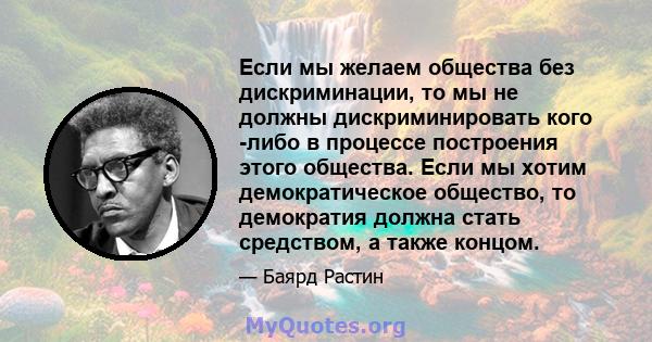 Если мы желаем общества без дискриминации, то мы не должны дискриминировать кого -либо в процессе построения этого общества. Если мы хотим демократическое общество, то демократия должна стать средством, а также концом.