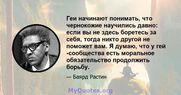 Геи начинают понимать, что чернокожие научились давно: если вы не здесь боретесь за себя, тогда никто другой не поможет вам. Я думаю, что у гей -сообщества есть моральное обязательство продолжить борьбу.