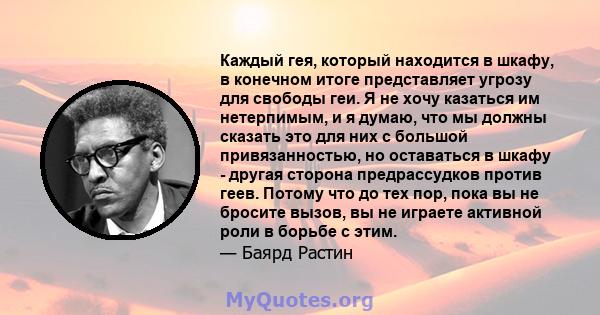 Каждый гея, который находится в шкафу, в конечном итоге представляет угрозу для свободы геи. Я не хочу казаться им нетерпимым, и я думаю, что мы должны сказать это для них с большой привязанностью, но оставаться в шкафу 