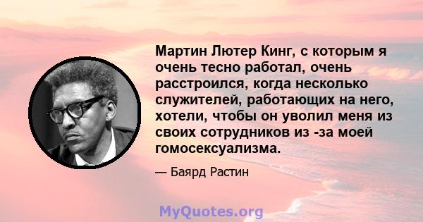 Мартин Лютер Кинг, с которым я очень тесно работал, очень расстроился, когда несколько служителей, работающих на него, хотели, чтобы он уволил меня из своих сотрудников из -за моей гомосексуализма.