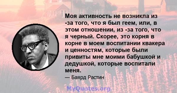 Моя активность не возникла из -за того, что я был геем, или, в этом отношении, из -за того, что я черный. Скорее, это корня в корне в моем воспитании квакера и ценностям, которые были привиты мне моими бабушкой и