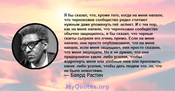 Я бы сказал, что, кроме того, когда на меня напали, что чернокожие сообщество редко считают нужным даже упомянуть гей -аспект. И с тех пор, как на меня напали, что чернокожие сообщество обычно защищалось, я бы сказал,