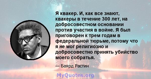 Я квакер. И, как все знают, квакеры в течение 300 лет, на добросовестном основании против участия в войне. Я был приговорен к трем годам в федеральной тюрьме, потому что я не мог религиозно и добросовестно принять