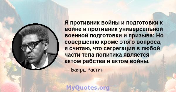 Я противник войны и подготовки к войне и противник универсальной военной подготовки и призыва; Но совершенно кроме этого вопроса, я считаю, что сегрегация в любой части тела политика является актом рабства и актом войны.