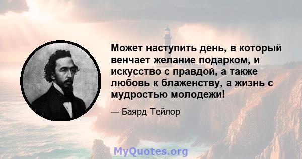 Может наступить день, в который венчает желание подарком, и искусство с правдой, а также любовь к блаженству, а жизнь с мудростью молодежи!