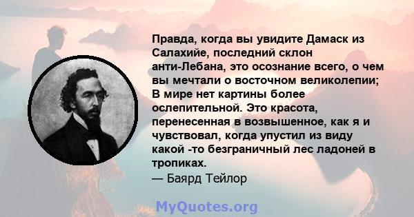 Правда, когда вы увидите Дамаск из Салахийе, последний склон анти-Лебана, это осознание всего, о чем вы мечтали о восточном великолепии; В мире нет картины более ослепительной. Это красота, перенесенная в возвышенное,