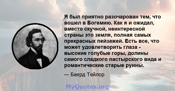 Я был приятно разочарован тем, что вошел в Богемию. Как я и ожидал, вместо скучной, неинтересной страны это земля, полная самых прекрасных пейзажей. Есть все, что может удовлетворить глаза - высокие голубые горы, долины 