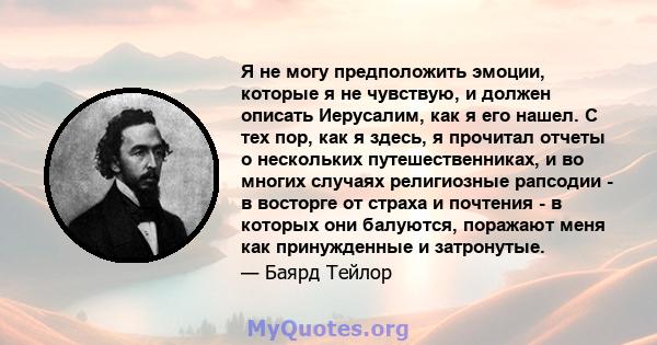 Я не могу предположить эмоции, которые я не чувствую, и должен описать Иерусалим, как я его нашел. С тех пор, как я здесь, я прочитал отчеты о нескольких путешественниках, и во многих случаях религиозные рапсодии - в