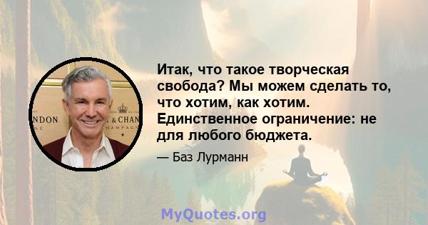 Итак, что такое творческая свобода? Мы можем сделать то, что хотим, как хотим. Единственное ограничение: не для любого бюджета.