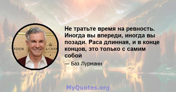 Не тратьте время на ревность. Иногда вы впереди, иногда вы позади. Раса длинная, и в конце концов, это только с самим собой