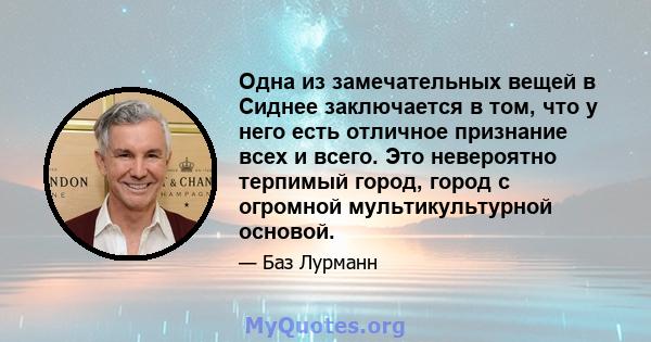 Одна из замечательных вещей в Сиднее заключается в том, что у него есть отличное признание всех и всего. Это невероятно терпимый город, город с огромной мультикультурной основой.