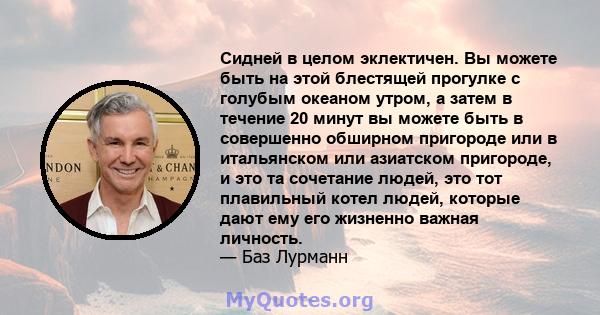 Сидней в целом эклектичен. Вы можете быть на этой блестящей прогулке с голубым океаном утром, а затем в течение 20 минут вы можете быть в совершенно обширном пригороде или в итальянском или азиатском пригороде, и это та 