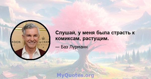 Слушай, у меня была страсть к комиксам, растущим.