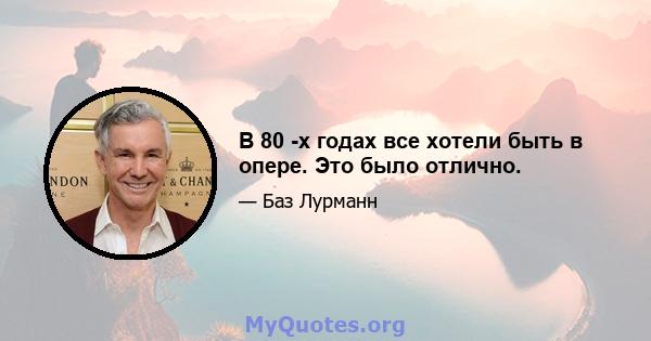 В 80 -х годах все хотели быть в опере. Это было отлично.