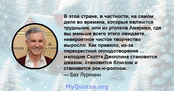 В этой стране, в частности, на самом деле во времена, которые являются трудными, или из уголков Америки, где вы меньше всего этого ожидаете, невероятное чистое творчество выросло. Как правило, из-за перекрестной