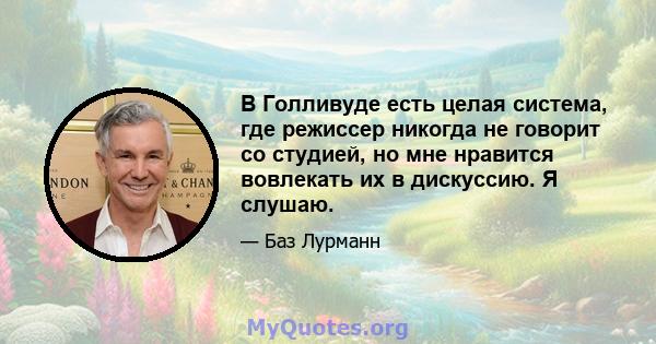 В Голливуде есть целая система, где режиссер никогда не говорит со студией, но мне нравится вовлекать их в дискуссию. Я слушаю.