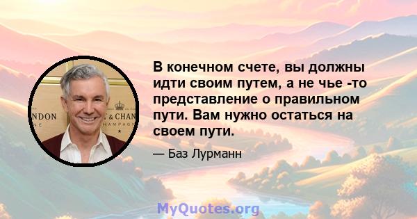 В конечном счете, вы должны идти своим путем, а не чье -то представление о правильном пути. Вам нужно остаться на своем пути.