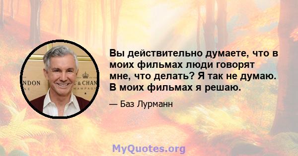 Вы действительно думаете, что в моих фильмах люди говорят мне, что делать? Я так не думаю. В моих фильмах я решаю.