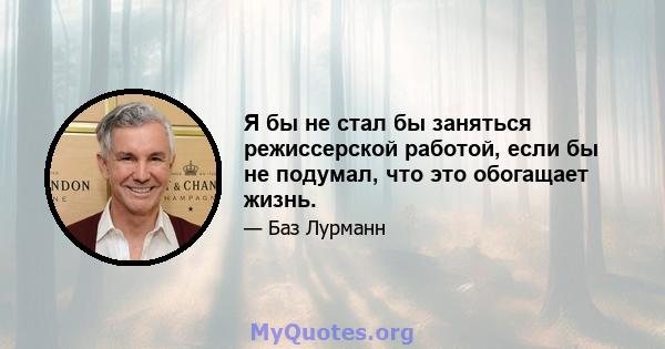 Я бы не стал бы заняться режиссерской работой, если бы не подумал, что это обогащает жизнь.