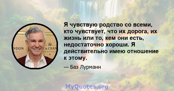 Я чувствую родство со всеми, кто чувствует, что их дорога, их жизнь или то, кем они есть, недостаточно хороши. Я действительно имею отношение к этому.