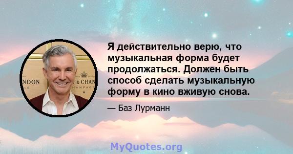 Я действительно верю, что музыкальная форма будет продолжаться. Должен быть способ сделать музыкальную форму в кино вживую снова.