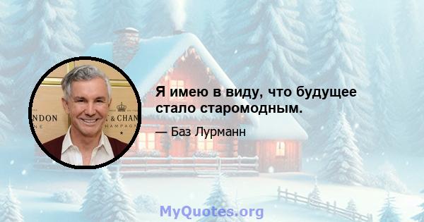 Я имею в виду, что будущее стало старомодным.