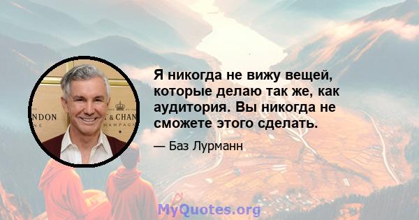 Я никогда не вижу вещей, которые делаю так же, как аудитория. Вы никогда не сможете этого сделать.