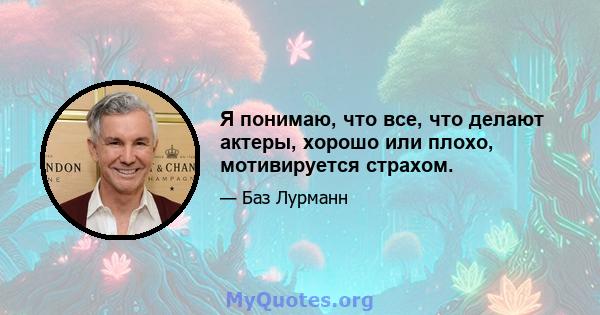 Я понимаю, что все, что делают актеры, хорошо или плохо, мотивируется страхом.