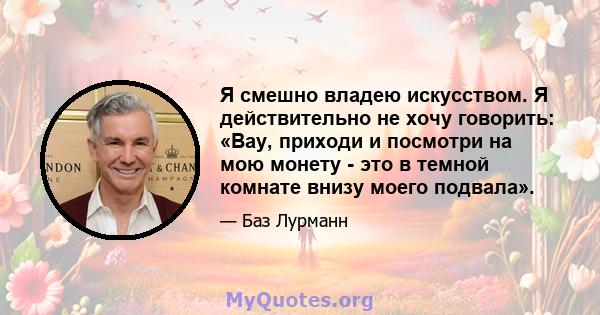 Я смешно владею искусством. Я действительно не хочу говорить: «Вау, приходи и посмотри на мою монету - это в темной комнате внизу моего подвала».