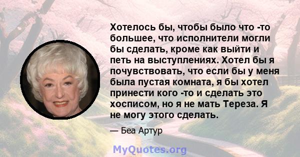 Хотелось бы, чтобы было что -то большее, что исполнители могли бы сделать, кроме как выйти и петь на выступлениях. Хотел бы я почувствовать, что если бы у меня была пустая комната, я бы хотел принести кого -то и сделать 