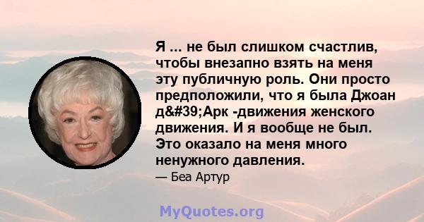 Я ... не был слишком счастлив, чтобы внезапно взять на меня эту публичную роль. Они просто предположили, что я была Джоан д'Арк -движения женского движения. И я вообще не был. Это оказало на меня много ненужного