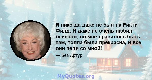 Я никогда даже не был на Ригли Филд. Я даже не очень любил бейсбол, но мне нравилось быть там, толпа была прекрасна, и все они пели со мной!