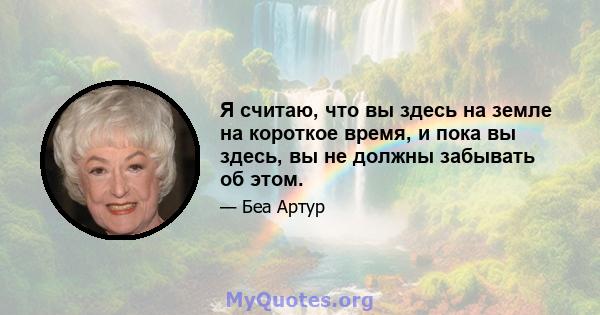 Я считаю, что вы здесь на земле на короткое время, и пока вы здесь, вы не должны забывать об этом.