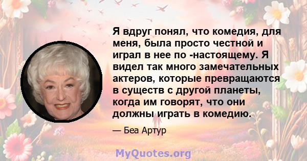 Я вдруг понял, что комедия, для меня, была просто честной и играл в нее по -настоящему. Я видел так много замечательных актеров, которые превращаются в существ с другой планеты, когда им говорят, что они должны играть в 