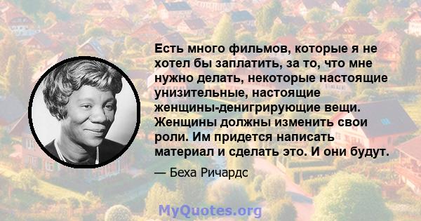 Есть много фильмов, которые я не хотел бы заплатить, за то, что мне нужно делать, некоторые настоящие унизительные, настоящие женщины-денигрирующие вещи. Женщины должны изменить свои роли. Им придется написать материал