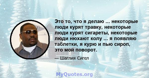 Это то, что я делаю ... некоторые люди курят травку, некоторые люди курят сигареты, некоторые люди нюхают колу ... я появляю таблетки, я курю и пью сироп, это мой поворот.