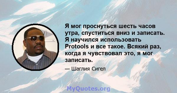 Я мог проснуться шесть часов утра, спуститься вниз и записать. Я научился использовать Protools и все такое. Всякий раз, когда я чувствовал это, я мог записать.