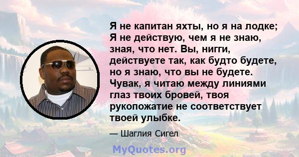 Я не капитан яхты, но я на лодке; Я не действую, чем я не знаю, зная, что нет. Вы, нигги, действуете так, как будто будете, но я знаю, что вы не будете. Чувак, я читаю между линиями глаз твоих бровей, твоя рукопожатие