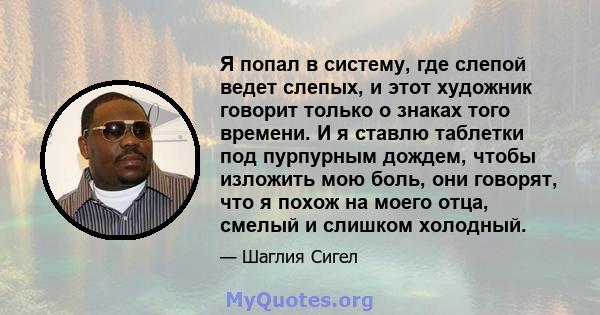 Я попал в систему, где слепой ведет слепых, и этот художник говорит только о знаках того времени. И я ставлю таблетки под пурпурным дождем, чтобы изложить мою боль, они говорят, что я похож на моего отца, смелый и