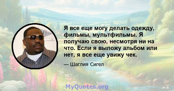 Я все еще могу делать одежду, фильмы, мультфильмы. Я получаю свою, несмотря ни на что. Если я выложу альбом или нет, я все еще увижу чек.