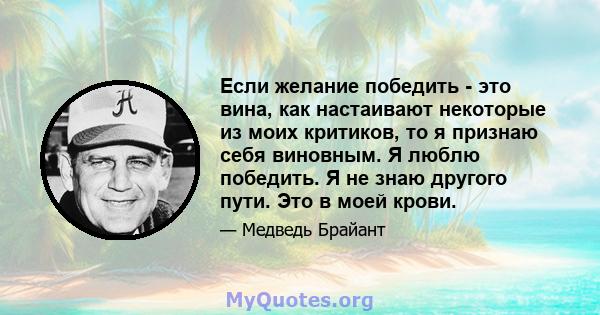 Если желание победить - это вина, как настаивают некоторые из моих критиков, то я признаю себя виновным. Я люблю победить. Я не знаю другого пути. Это в моей крови.