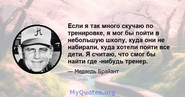 Если я так много скучаю по тренировке, я мог бы пойти в небольшую школу, куда они не набирали, куда хотели пойти все дети. Я считаю, что смог бы найти где -нибудь тренер.