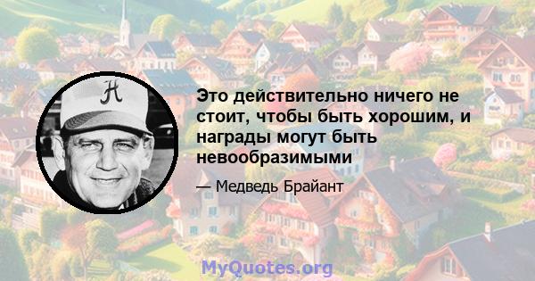 Это действительно ничего не стоит, чтобы быть хорошим, и награды могут быть невообразимыми