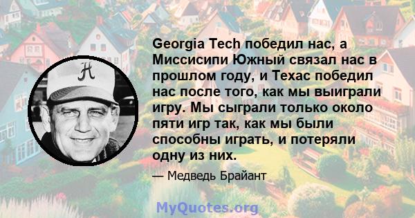 Georgia Tech победил нас, а Миссисипи Южный связал нас в прошлом году, и Техас победил нас после того, как мы выиграли игру. Мы сыграли только около пяти игр так, как мы были способны играть, и потеряли одну из них.